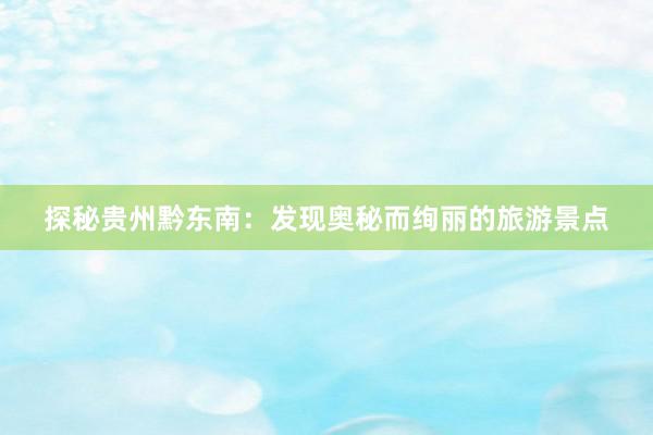 探秘贵州黔东南：发现奥秘而绚丽的旅游景点