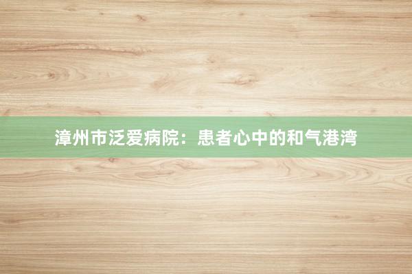 漳州市泛爱病院：患者心中的和气港湾