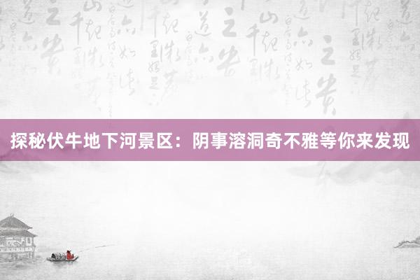 探秘伏牛地下河景区：阴事溶洞奇不雅等你来发现