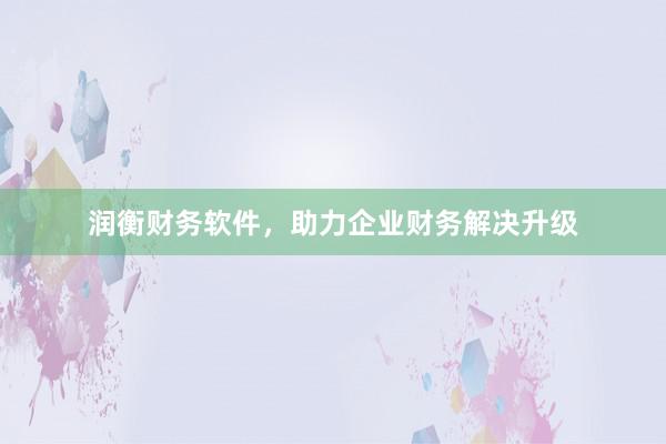 润衡财务软件，助力企业财务解决升级