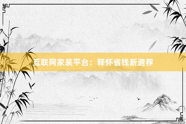 互联网家装平台：释怀省钱新遴荐