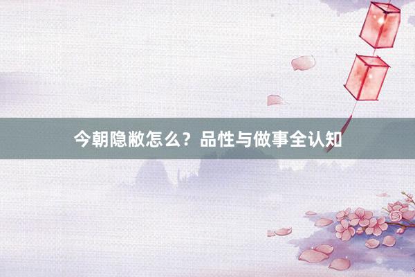 今朝隐敝怎么？品性与做事全认知