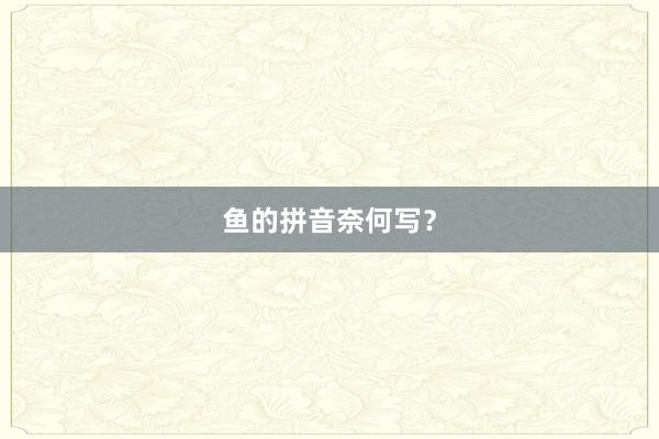 鱼的拼音奈何写？